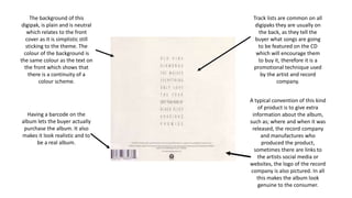 The background of this
digipak, is plain and is neutral
which relates to the front
cover as it is simplistic still
sticking to the theme. The
colour of the background is
the same colour as the text on
the front which shows that
there is a continuity of a
colour scheme.
Track lists are common on all
digipaks they are usually on
the back, as they tell the
buyer what songs are going
to be featured on the CD
which will encourage them
to buy it, therefore it is a
promotional technique used
by the artist and record
company.
Having a barcode on the
album lets the buyer actually
purchase the album. It also
makes it look realistic and to
be a real album.
A typical convention of this kind
of product is to give extra
information about the album,
such as; where and when it was
released, the record company
and manufactures who
produced the product,
sometimes there are links to
the artists social media or
websites, the logo of the record
company is also pictured. In all
this makes the album look
genuine to the consumer.
 