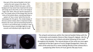 One part of the internal booklet is the lyric
section for each song on the album. The
simplistic design of black text upon a white
background may reveal how important the lyrics
and songs are to the artist, as he is not trying to
‘sugar coat’ them, they are raw for everyone to
see. The simple nature of the design falls into the
niche of the whole album, everything follows a
pattern of ‘less is more’ which fits into the
stereotypes for this genre. The simple design of
the lyric section shows what is important to Ben
Howard, the music and not promoting himself as
an artist in any artificial ways, he doesn’t need
fluorescent colours and bright lights his raw,
acoustic and individual style sings for itself.
The artwork and pictures within the internal booklet follow with the
minimalistic and simplistic theme of Ben Howard’s digipak. Like the
lyrics, the pictures are in black and white following of the motif
throughout the booklet. The natural photos of the artist are once again
expected of the Ben’s genre of music (Singer/Songwriter), there are
shots of the artist but he is never looking directly at the camera this is
juxtaposing other forms of music genres like pop music.
 