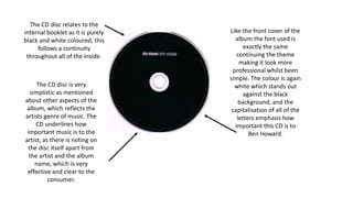 The CD disc relates to the
internal booklet as it is purely
black and white coloured, this
follows a continuity
throughout all of the inside.
Like the front cover of the
album the font used is
exactly the same
continuing the theme
making it look more
professional whilst been
simple. The colour is again
white which stands out
against the black
background, and the
capitalisation of all of the
letters emphasis how
important this CD is to
Ben Howard.
The CD disc is very
simplistic as mentioned
about other aspects of the
album, which reflects the
artists genre of music. The
CD underlines how
important music is to the
artist, as there is noting on
the disc itself apart from
the artist and the album
name, which is very
effective and clear to the
consumer.
 