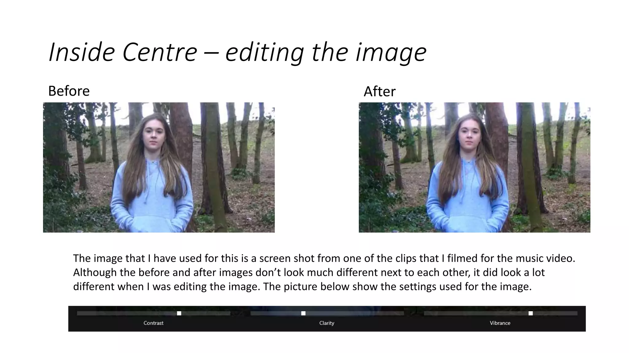 Inside Centre – editing the image
Before After
The image that I have used for this is a screen shot from one of the clips that I filmed for the music video.
Although the before and after images don’t look much different next to each other, it did look a lot
different when I was editing the image. The picture below show the settings used for the image.
 