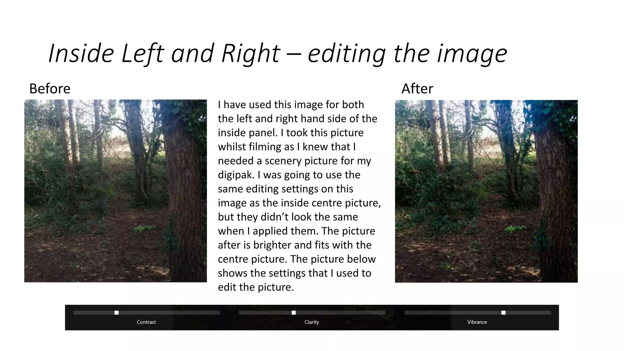 Inside Left and Right – editing the image
Before After
I have used this image for both
the left and right hand side of the
inside panel. I took this picture
whilst filming as I knew that I
needed a scenery picture for my
digipak. I was going to use the
same editing settings on this
image as the inside centre picture,
but they didn’t look the same
when I applied them. The picture
after is brighter and fits with the
centre picture. The picture below
shows the settings that I used to
edit the picture.
 