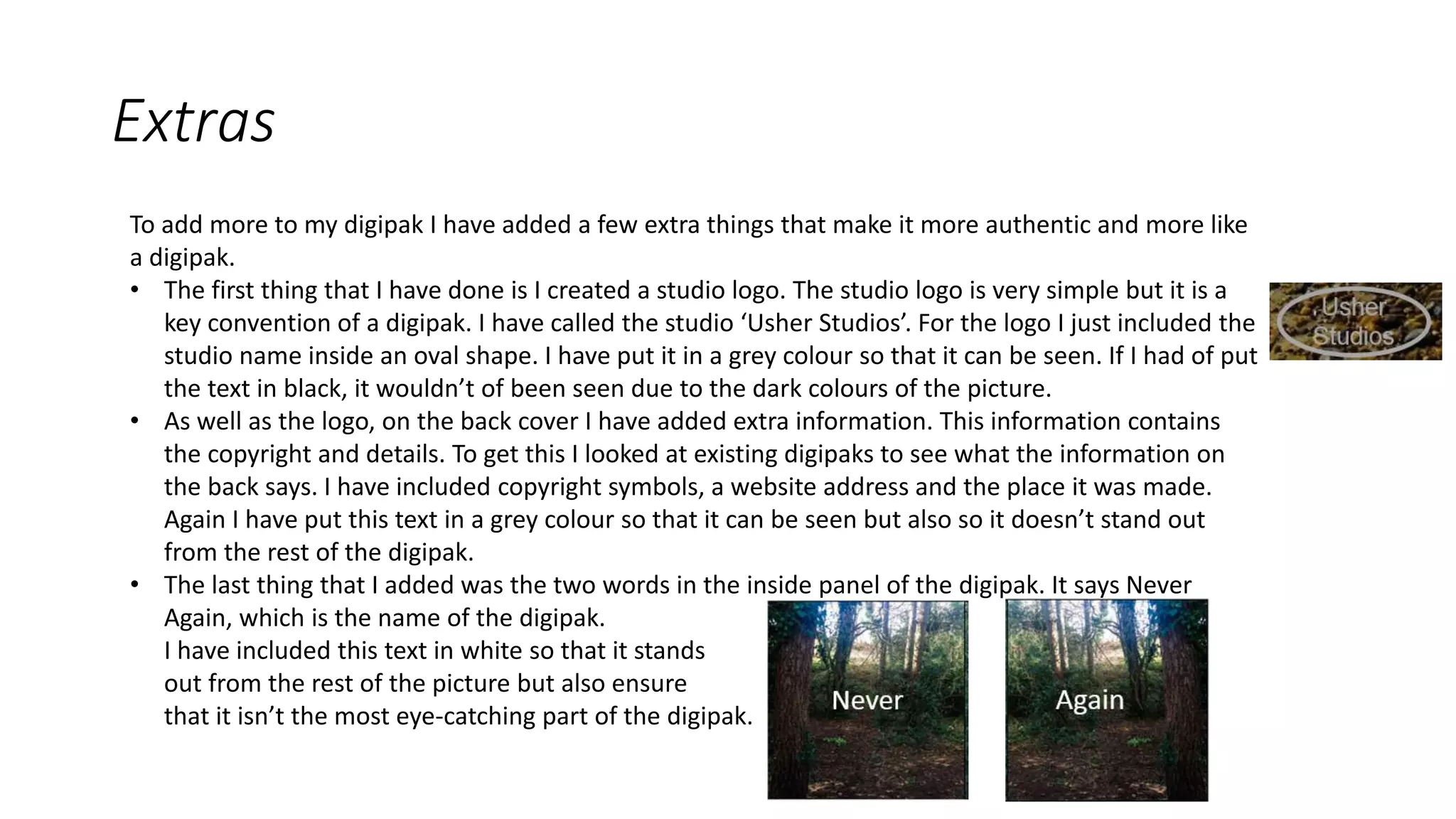 Extras
To add more to my digipak I have added a few extra things that make it more authentic and more like
a digipak.
• The first thing that I have done is I created a studio logo. The studio logo is very simple but it is a
key convention of a digipak. I have called the studio ‘Usher Studios’. For the logo I just included the
studio name inside an oval shape. I have put it in a grey colour so that it can be seen. If I had of put
the text in black, it wouldn’t of been seen due to the dark colours of the picture.
• As well as the logo, on the back cover I have added extra information. This information contains
the copyright and details. To get this I looked at existing digipaks to see what the information on
the back says. I have included copyright symbols, a website address and the place it was made.
Again I have put this text in a grey colour so that it can be seen but also so it doesn’t stand out
from the rest of the digipak.
• The last thing that I added was the two words in the inside panel of the digipak. It says Never
Again, which is the name of the digipak.
I have included this text in white so that it stands
out from the rest of the picture but also ensure
that it isn’t the most eye-catching part of the digipak.
 