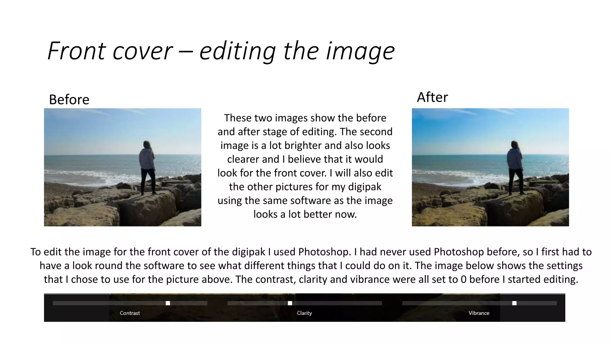 Before After
To edit the image for the front cover of the digipak I used Photoshop. I had never used Photoshop before, so I first had to
have a look round the software to see what different things that I could do on it. The image below shows the settings
that I chose to use for the picture above. The contrast, clarity and vibrance were all set to 0 before I started editing.
Front cover – editing the image
These two images show the before
and after stage of editing. The second
image is a lot brighter and also looks
clearer and I believe that it would
look for the front cover. I will also edit
the other pictures for my digipak
using the same software as the image
looks a lot better now.
 