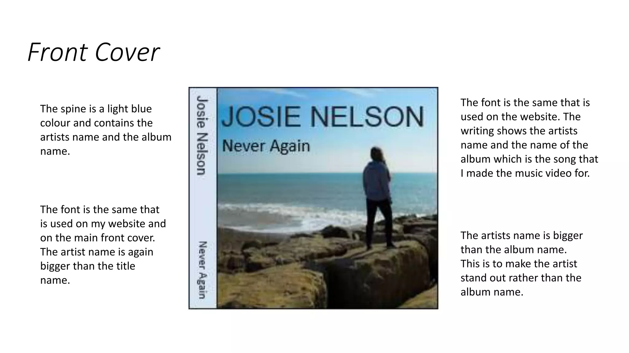 Front Cover
The font is the same that is
used on the website. The
writing shows the artists
name and the name of the
album which is the song that
I made the music video for.
The artists name is bigger
than the album name.
This is to make the artist
stand out rather than the
album name.
The spine is a light blue
colour and contains the
artists name and the album
name.
The font is the same that
is used on my website and
on the main front cover.
The artist name is again
bigger than the title
name.
 