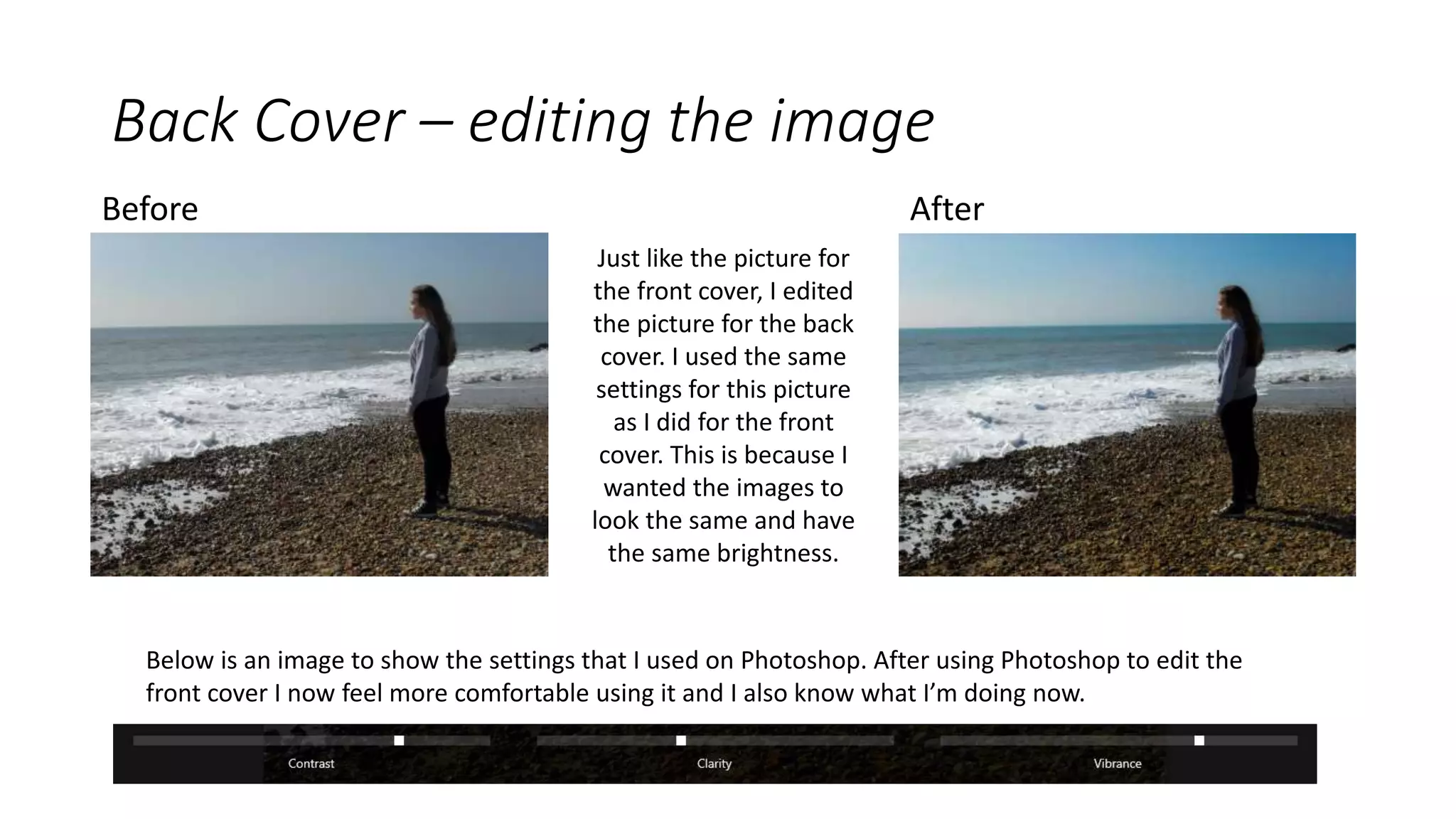 Back Cover – editing the image
Before After
Just like the picture for
the front cover, I edited
the picture for the back
cover. I used the same
settings for this picture
as I did for the front
cover. This is because I
wanted the images to
look the same and have
the same brightness.
Below is an image to show the settings that I used on Photoshop. After using Photoshop to edit the
front cover I now feel more comfortable using it and I also know what I’m doing now.
 