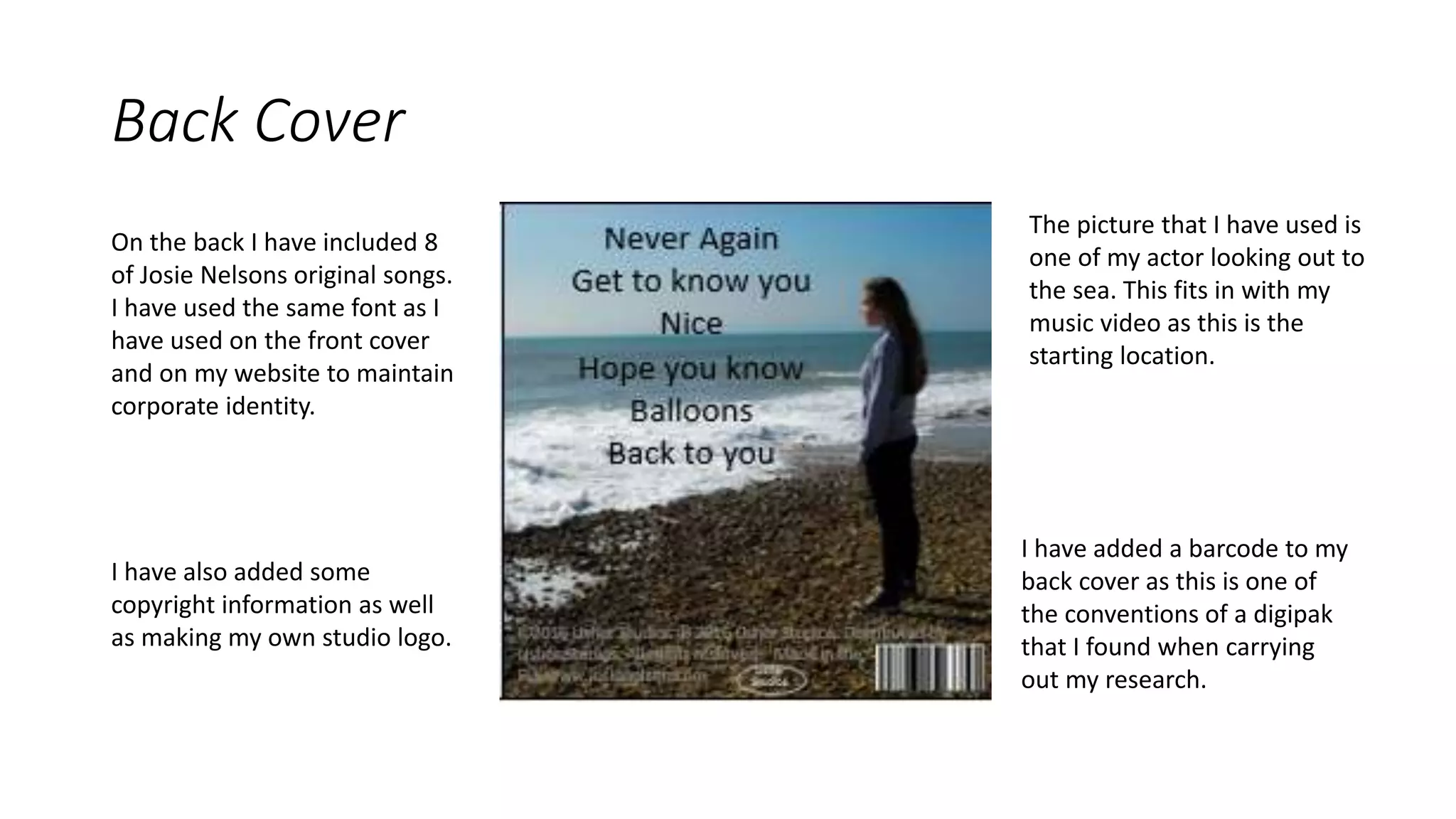 Back Cover
I have added a barcode to my
back cover as this is one of
the conventions of a digipak
that I found when carrying
out my research.
The picture that I have used is
one of my actor looking out to
the sea. This fits in with my
music video as this is the
starting location.
On the back I have included 8
of Josie Nelsons original songs.
I have used the same font as I
have used on the front cover
and on my website to maintain
corporate identity.
I have also added some
copyright information as well
as making my own studio logo.
 