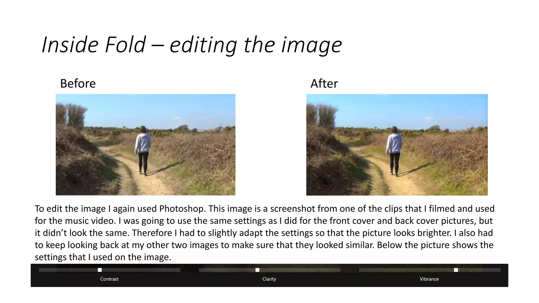 Inside Fold – editing the image
Before After
To edit the image I again used Photoshop. This image is a screenshot from one of the clips that I filmed and used
for the music video. I was going to use the same settings as I did for the front cover and back cover pictures, but
it didn’t look the same. Therefore I had to slightly adapt the settings so that the picture looks brighter. I also had
to keep looking back at my other two images to make sure that they looked similar. Below the picture shows the
settings that I used on the image.
 