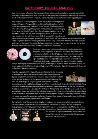 KATY PERRY: DIGIPAK ANALYSIS
Katy Perryis successful artistthat has soldmillionsof hitrecordsandalbumsaroundthe world.In
2010 Katy Perryreleasedherthirdstudioalbum itwaslabellednumber1on the Americanbillboard
charts and wascommerciallysuccessful worldwide,Ibelieve these factorscreate agooddigipak.
Katy Perryusesa varietyof genresonheralbum, however the genre of
popwas the genre Perryused the mostthroughoutthisalbum, which
reallyresonateswiththe ‘Teenage Dream”digipak.The brightcolours
(like babypinks,blues,yellows,greensandpurples),the unique imagery
of herlyingina cloudof candyfloss.Thisdigipakshowsthe type of the
artistKaty Perryisand the style of songsshe creates.It impliesthat
type of audience she istryingto appeal 10-30 yearsold femalesthatare
sweetandbubblywhichagainrelatesbacktopop culture andstereotypes. Alsoyoungchildrenwill
finditeasyto relate tothe imageryof sweetsandthe fairy-tale theme.Whereasthe olderfemales
will relate tothe underlyinglyrics.Ibelieve thisdigipakcanalsorelate tomalesthatare 16+ as they
will love the promiscuitynature that KatyPerryflauntsthroughout.
The bright coloursusedindicate thathermusicisenjoyable andis
energetic,thisissupportedbythe twoCD’swithinthe packas they
resemble sweets.One of the CD’s beingahard boiledsweet andthe
otherresemblingadoughnut. Implyingthatone CD itis excitingand
light-hearted(boiledsweet) andthe otherissoppyandheartfelt
(doughnut).Astheyare made tolooklike sweetsit impliesthatKaty
Perryistreatingher audience withhermusic,andwill getasugarrush when thatwhen hearingher
songssuggestingthathermusicisa guiltypleasure.Thismakesthe digipakinterestingwhichappeals
to KatyPerry’syoungeraudience.
It can be arguesthat thisDigipakhasa correlationwiththe film‘Alice
inWonderland’whichwasalsoreleasedin2010. Throughoutthe
digipakKaty Perry’schoice of Mise enscene wouldnaturallyconform
to the wonderlandconcept.Perryusesoutgoingoutfitssuchasthe
cake hat,and imagesof herposingwithcakesarounda table is
correlational tothe mad hatter’stea partyin ‘Alice inwonderland’. Alsowithinthe leafletKatyPerry
iswearinga sweetie crownasshe believedshe wasthe Queenof herworldasshe had full control.
Thisscenarioissimilartoa character from‘Alice inWonderland’calledthe Queenof heartsshe also
wore a heart crownand believedshe ruledthe kingdom.ThisshowsPerry’splayful andyouthful side
of herpersonality. Thiscanbe seenasintertextualityasshe isusingthe filmtohelppromote herself,
hermusic andappeal to a youngeraudience. Howeveritcan alsoshe has alreadymade itwithinthe
musicindustryandhas achievedherdreamlifestyle.
Duringher hitsong‘CaliforniaGirls’KatyPerry took partin a board game whichtransportedintoa
dreamlike worldthatwasfilledandsurroundedby the conceptof sweets.We see Perry going
througha journeyto‘Hollywood’,implyingthatthiswashernew magical wordof fame and fortune
and success.Thistheme wasthemcontinuedthroughtoherdigipak, suggestingthatPerrywanted
heraudience toexperience hernew worldwitherher
givingthema sense of involvementandimportance
withinherlife andjourney.
 