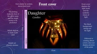 Daughter
Candles
Front coverFont similar to website,
shows their style
The writing
makes it clear of
the artist name
and the single
trying to be
promoted
Whole digipak
is made from
card
Front cover
displays the
light motif
and the
symbolic
vision of
light
The black
background
brings out
the light
15cm
DaughterCandles
12cm
Simple yet
effective picture
Different to
existing album
covers, does not
display pictures
of the artist
 