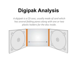Digipak Analysis
A digipak is a CD case, usually made of card which
has several folding panes along with one or two
plastic holders for the disc inside.
 