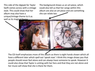 The background shows us an art piece, which
could also tell us that her songs within this
album are also an art piece and are something
she can relate too.
The CD itself emphasizes more of the album as there is eight hands shown which all
have a different later which spell out ‘speak now’. I think this image shows you that
people should never feel alone and can always have someone to speak. However it
could also show that Taylor is uniting with her fans and that they are not alone and
her music will show that she is there for them.
This side of the digipak for Taylor
Swift comes across with a vintage
style. This could show that her
album may also have a
unique/vintage theme to it as
well as its magical theme
 