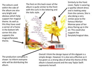 The font on this back cover of the
album is quite similar to the front
with the curls in the lettering and
the italic style.
The colours used
within the side of
the album are also
very bright and
obvious which help
support her magical
theme. As well as
this they have used
a corner of a frame
in the bottom left
corner this also
supports the
magical/fairytale
theme.
Similarly to the front
cover, Taylor is wearing
a sparkly vibrant dress
and is looking away
from the camera. She is
also doing a very
similar pose to the
famous Marilyn
Monroe pose of her
dress flaring up in the
air. This could also
support the
fairytale/magical idea.
The production company is
shown to inform everyone
who will be distributing the
album.
Overall I think the design layout of this digipak is a
simple design. However it is also very effective as it
has given us a strong idea of what the theme of the
album is based around and the way Taylor Swift
represents herself.
 