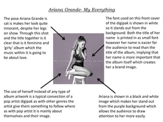Ariana Grande- My Everything
The pose Ariana Grande is
sat is makes her look quite
innocent, despite her legs
on show. Through this shot
and the title together is it
clear that is it feminine and
‘girly’ album which the
music within it is going to
be about love.
The font used on this front cover
of the digipak is shown in white
so it stands out from the
background. Both the title of her
name is printed in as small font
however her name is easier for
the audience to read than the
title of the album, implying that
her name is more important that
the album itself which creates
her a brand image.
Ariana is shown in a black and white
image which makes her stand out
from the purple background which
allows the audience to draw
attention to her more easily.
The use of herself instead of any type of
album artwork is a typical convection of a
pop artist digipak as with other genres the
artist give them something to follow where
as with pop artist it is mainly about
themselves and their image.
 