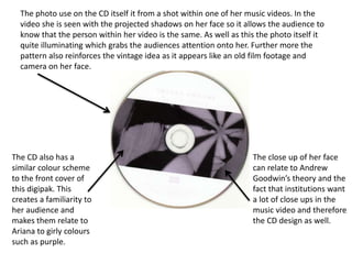 The photo use on the CD itself it from a shot within one of her music videos. In the
video she is seen with the projected shadows on her face so it allows the audience to
know that the person within her video is the same. As well as this the photo itself it
quite illuminating which grabs the audiences attention onto her. Further more the
pattern also reinforces the vintage idea as it appears like an old film footage and
camera on her face.
The CD also has a
similar colour scheme
to the front cover of
this digipak. This
creates a familiarity to
her audience and
makes them relate to
Ariana to girly colours
such as purple.
The close up of her face
can relate to Andrew
Goodwin’s theory and the
fact that institutions want
a lot of close ups in the
music video and therefore
the CD design as well.
 
