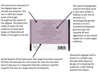 The track list on the back of
the digipak does not
include any artwork. This
ties in with the simple
cover and image
throughout the whole of
the digipak. The black font
makes it easier for the
audience to read what
songs are featured and
follow it through on the CD.
The style of typography
used on this back cover
is also very simple in
relation to the rest of
the font. It is
stereotypically gender
neutral as it isn't
rounded and typically
girly but also not
squared off and
aggressive as you would
expect for a male target
audience.
At the bottom of the back cover the songs have been squared
off from the barcode etc. the reason for why this has been
done it because it is important that the audience read the
song list first due to a large amount of simplicity.
Overall the digipak itself is
shown in a simple way
through both layout of
design of it all giving the
audience a calm feeling
towards this album.
 