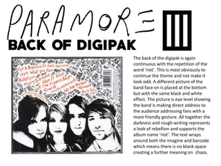 The back of the digipak is again
continuous with the repetition of the
word ‘riot’. This is most obviously to
continue the theme and not make it
look odd. A different picture of the
band face on is placed at the bottom
but with the same black and white
effect. The picture is eye level showing
the band is making direct address to
the audience addressing fans with a
more friendly gesture. All together the
darkness and rough writing represents
a look of rebellion and supports the
album name ‘riot’. The text wraps
around both the imagine and barcode
which means there is no blank space
creating a further meaning on chaos.
 