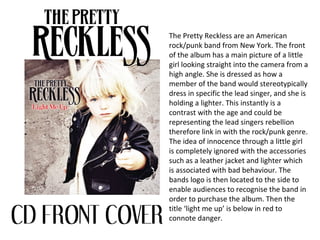 The Pretty Reckless are an American
rock/punk band from New York. The front
of the album has a main picture of a little
girl looking straight into the camera from a
high angle. She is dressed as how a
member of the band would stereotypically
dress in specific the lead singer, and she is
holding a lighter. This instantly is a
contrast with the age and could be
representing the lead singers rebellion
therefore link in with the rock/punk genre.
The idea of innocence through a little girl
is completely ignored with the accessories
such as a leather jacket and lighter which
is associated with bad behaviour. The
bands logo is then located to the side to
enable audiences to recognise the band in
order to purchase the album. Then the
title ‘light me up’ is below in red to
connote danger.
 