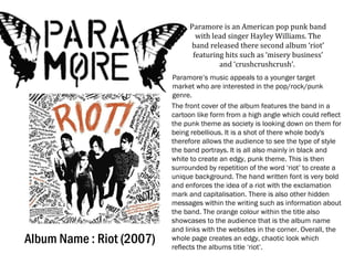 Album Name : Riot (2007)
Paramore is an American pop punk band
with lead singer Hayley Williams. The
band released there second album ‘riot’
featuring hits such as ‘misery business’
and ‘crushcrushcrush’.
Paramore’s music appeals to a younger target
market who are interested in the pop/rock/punk
genre.
The front cover of the album features the band in a
cartoon like form from a high angle which could reflect
the punk theme as society is looking down on them for
being rebellious. It is a shot of there whole body's
therefore allows the audience to see the type of style
the band portrays. It is all also mainly in black and
white to create an edgy, punk theme. This is then
surrounded by repetition of the word ‘riot’ to create a
unique background. The hand written font is very bold
and enforces the idea of a riot with the exclamation
mark and capitalisation. There is also other hidden
messages within the writing such as information about
the band. The orange colour within the title also
showcases to the audience that is the album name
and links with the websites in the corner. Overall, the
whole page creates an edgy, chaotic look which
reflects the albums title ‘riot’.
 