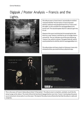 ConnorNewbury
Digipak / Poster Analysis – Francis and the
Lights.
Thisalbumcoveris fromFrancis’secondalbumentitled
‘Farewell Starlite!’Hisfull name isFrancisFarewell
Starlite,howevermostpeopleknow himas‘Francisand
the Lights’so thiscouldbe himsayinggoodbye tohis
formerself.Thiswouldexplain whyhe isaboutto getinto
hiscar.
Howeverthe covercouldalsobe himacceptingthe fact
that he is now ‘Famous’andthat he can no longerhave a
normal life.The car indicatesone of the joysthatbeing
‘Famous’has,whichismoney.The gateslookold,which
couldsymbolise hisoldlife,andhimsayinggoodbye toit.
Thisalbumdoesnot have a back to itbecause itwas only
releasedonline,youcouldnotbuya physical copy.
Thisis the coverof Francis’debutalbumtitled‘It’ll be better’.The albumcoverissimplistic,anddark,muchlike the
actual songsonthe album.The clockreflectsthe factthat thingsgetbetterovertime.Francis’mainlyplaysthe piano
as an instrument,hence why itisonthe cover.The backof the albumalsoreflectsthe factthat the albumis darkand
simplistic.
 