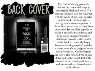 The back of the digipak again
follows the theme and keeps it
consistently black and white. The
signage setting is also the same but
with the name of the songs situated
on it instead. The font style is
vintage but also contemporary to
show there modern inspiration from
music too. Its also all in capitals to
make it easier for the audience and
to also look unique. Production
details and barcode is also located
on the back to ensure the buyer
knows everything required and this
is where most album digipaks locate
this information. On the bottom
the sign is also reflected which adds
detail and to the overall feel of the
album. Overall this digipak is very
well structured and is continuous
with a theme.
 