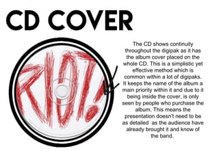 The CD shows continuity
throughout the digipak as it has
the album cover placed on the
whole CD. This is a simplistic yet
effective method which is
common within a lot of digipaks.
It keeps the name of the album a
main priority within it and due to it
being inside the cover, is only
seen by people who purchase the
album. This means the
presentation doesn’t need to be
as detailed as the audience have
already brought it and know of
the band.
 