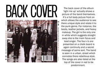 The back cover of the album
‘light me up’ actually shows a
picture of the band themselves.
It’s a full body picture front on
which allows the audience to see
there unique style and relate it to
the punk genre. For instance, the
boots, leather jackets, and heavy
makeup. The girl is the only one
in white which suggests straight
away she is the main focus and
lead singer. The four x’s are
presented on a chalk board is
again continuity and a secret
message of some sort. The band
is seen in a urban, street which
connotes there rebellious style.
The songs are also listed at the
top of the cover in red to be
predominant.
 