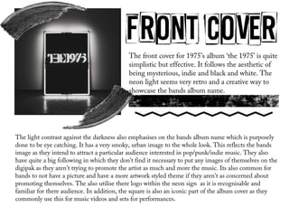 The front cover for 1975’s album ‘the 1975’ is quite
simplistic but effective. It follows the aesthetic of
being mysterious, indie and black and white. The
neon light seems very retro and a creative way to
showcase the bands album name.
The light contrast against the darkness also emphasises on the bands album name which is purposely
done to be eye catching. It has a very smoky, urban image to the whole look. This reflects the bands
image as they intend to attract a particular audience interested in pop/punk/indie music. They also
have quite a big following in which they don’t find it necessary to put any images of themselves on the
digipak as they aren't trying to promote the artist as much and more the music. Its also common for
bands to not have a picture and have a more artwork styled theme if they aren't as concerned about
promoting themselves. The also utilise there logo within the neon sign as it is recognisable and
familiar for there audience. In addition, the square is also an iconic part of the album cover as they
commonly use this for music videos and sets for performances.
 