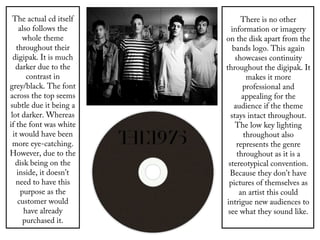 The actual cd itself
also follows the
whole theme
throughout their
digipak. It is much
darker due to the
contrast in
grey/black. The font
across the top seems
subtle due it being a
lot darker. Whereas
if the font was white
it would have been
more eye-catching.
However, due to the
disk being on the
inside, it doesn’t
need to have this
purpose as the
customer would
have already
purchased it.
There is no other
information or imagery
on the disk apart from the
bands logo. This again
showcases continuity
throughout the digipak. It
makes it more
professional and
appealing for the
audience if the theme
stays intact throughout.
The low key lighting
throughout also
represents the genre
throughout as it is a
stereotypical convention.
Because they don’t have
pictures of themselves as
an artist this could
intrigue new audiences to
see what they sound like.
 
