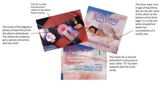 The CD is candy
themed which
relates to the album
theme overall.
The inside of the digipak is
photos of Katy Perry from
the albums photoshoot.
This allows the audience
get a special connection
with the artist
The front cover is an
image of Katy Perry.
We can see the name
of the album at the
bottom of the front
page. It is a red and
white striped font
which has
connotations of a
candy cane.
The tracks list is red and
bold which is very easy to
read. Letter “O” has been
replaced with the circle
candy.
 