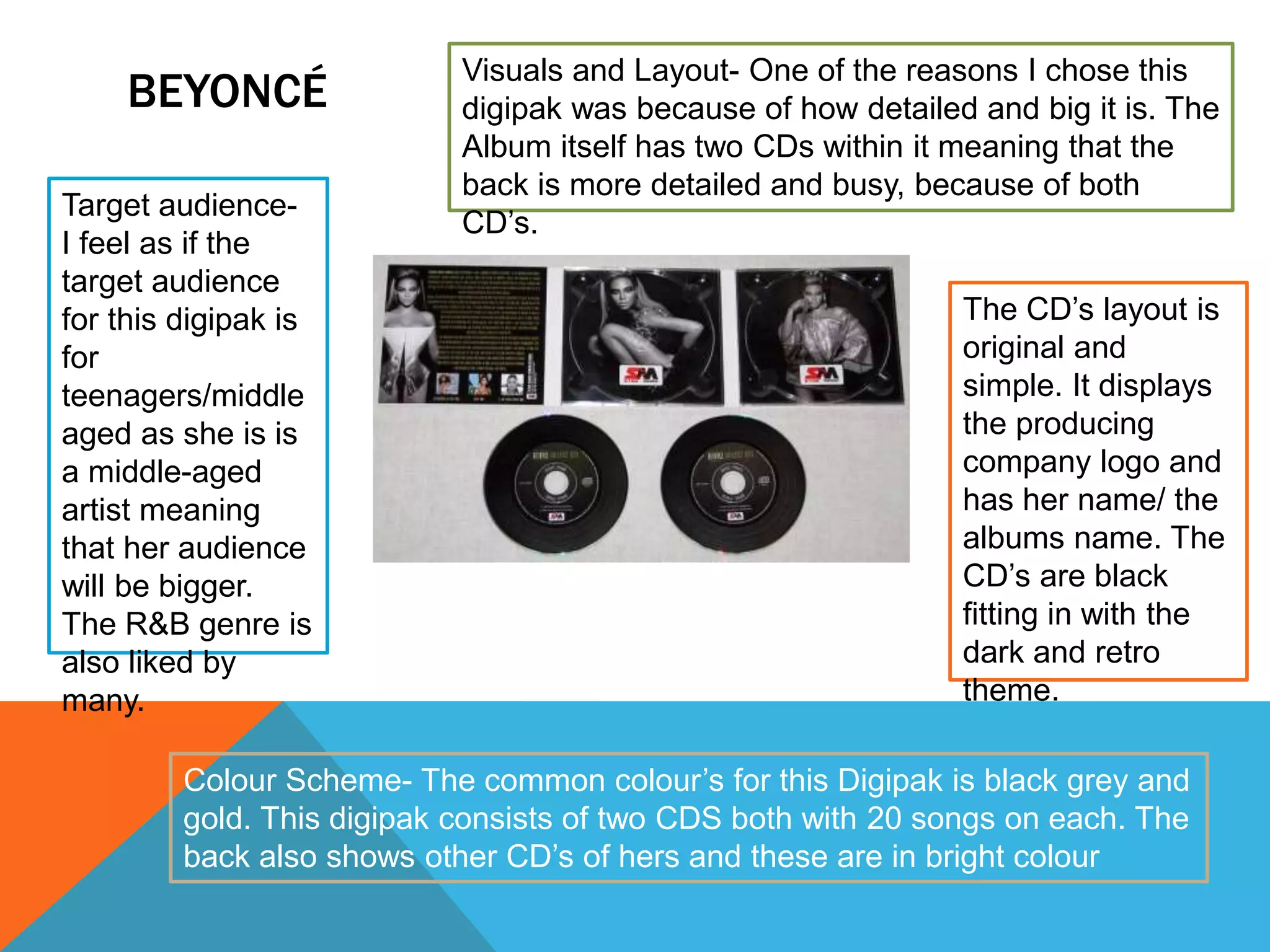 BEYONCÉ
Colour Scheme- The common colour’s for this Digipak is black grey and
gold. This digipak consists of two CDS both with 20 songs on each. The
back also shows other CD’s of hers and these are in bright colour
Visuals and Layout- One of the reasons I chose this
digipak was because of how detailed and big it is. The
Album itself has two CDs within it meaning that the
back is more detailed and busy, because of both
CD’s.
Target audience-
I feel as if the
target audience
for this digipak is
for
teenagers/middle
aged as she is is
a middle-aged
artist meaning
that her audience
will be bigger.
The R&B genre is
also liked by
many.
The CD’s layout is
original and
simple. It displays
the producing
company logo and
has her name/ the
albums name. The
CD’s are black
fitting in with the
dark and retro
theme.
 