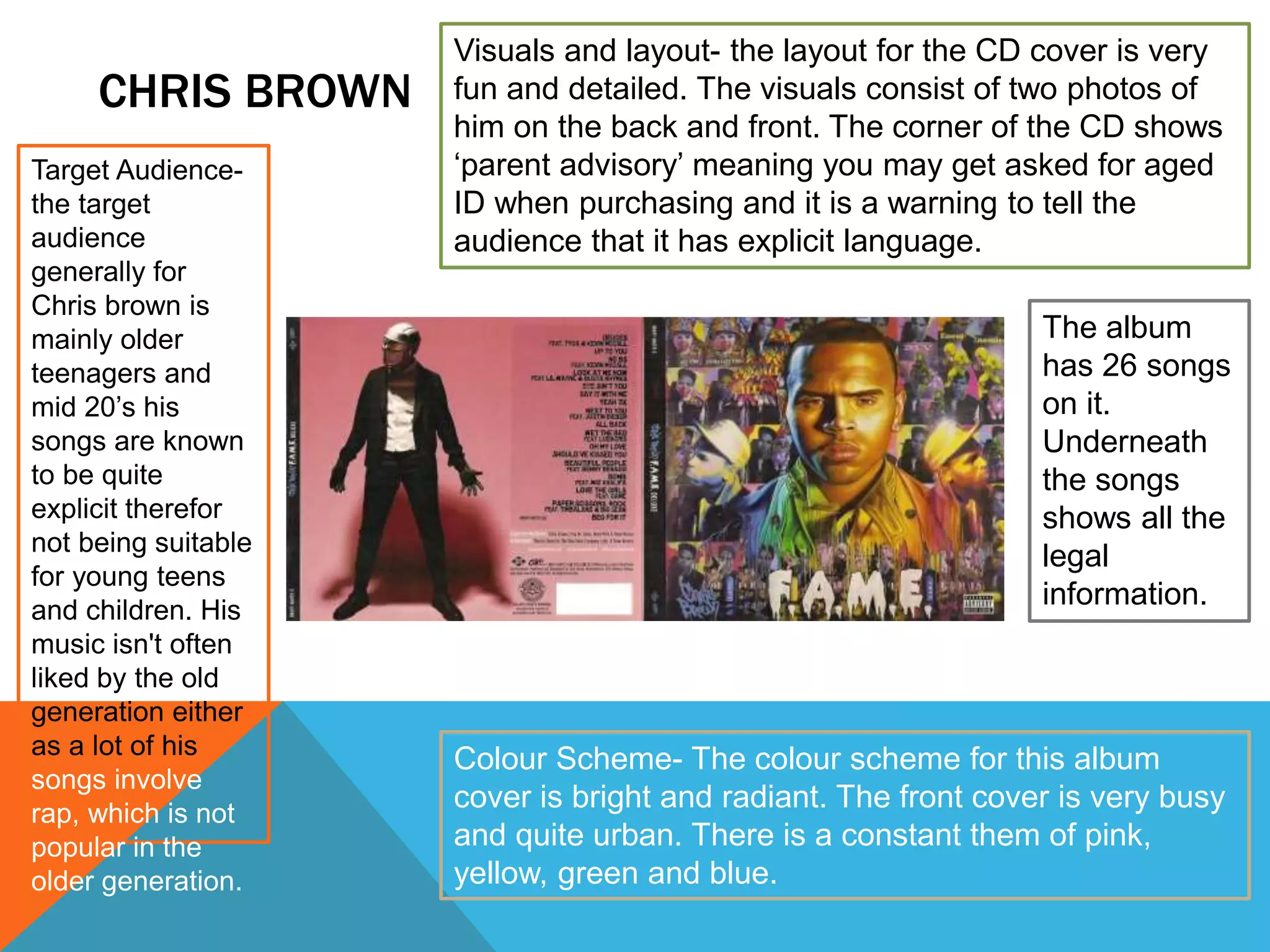 CHRIS BROWN
Colour Scheme- The colour scheme for this album
cover is bright and radiant. The front cover is very busy
and quite urban. There is a constant them of pink,
yellow, green and blue.
Target Audience-
the target
audience
generally for
Chris brown is
mainly older
teenagers and
mid 20’s his
songs are known
to be quite
explicit therefor
not being suitable
for young teens
and children. His
music isn't often
liked by the old
generation either
as a lot of his
songs involve
rap, which is not
popular in the
older generation.
Visuals and layout- the layout for the CD cover is very
fun and detailed. The visuals consist of two photos of
him on the back and front. The corner of the CD shows
‘parent advisory’ meaning you may get asked for aged
ID when purchasing and it is a warning to tell the
audience that it has explicit language.
The album
has 26 songs
on it.
Underneath
the songs
shows all the
legal
information.
 