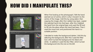 HOW DID I MANIPULATE THIS?
When first looking at the photograph, I felt the hand
seemed out of centre, which is why I moved it to the
centre of the image. I did this by using select, then
copying the image, after this I added new layer, copied
the selected hand into that layer, after this I deleted
the hand from the original layer and used the fill tool
to fill into the place where the hand had been. Then I
used the move tool, and positioned the hand in a
suitable position.
I decided to make the background darker. I did this by
selecting the background, after this I used the filter
tool, which turned the background into black and
white. In addition I used the blur filter, which turned
the background into the one on the left.
 