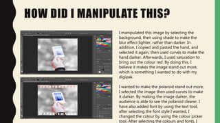 HOW DID I MANIPULATE THIS?
I manipulated this image by selecting the
background, then using shade to make the
blur effect lighter, rather than darker. In
addition, I copied and pasted the hand, and
selected it again, then used curves to make the
hand darker. Afterwards, I used saturation to
bring out the colour red. By doing this, I
believe it makes the image stand out more,
which is something I wanted to do with my
digipak.
I wanted to make the polaroid stand out more,
I selected the image then used curves to make
it darker. By making the image darker, the
audience is able to see the polaroid clearer. I
have also added font by using the text tool,
after selecting the font style I wanted, I
changed the colour by using the colour picker
tool. After selecting the colours and fonts, I
 