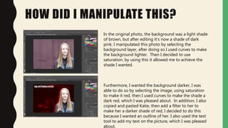 HOW DID I MANIPULATE THIS?
In the original photo, the background was a light shade
of brown, but after editing it’s now a shade of dark
pink. I manipulated this photo by selecting the
background layer, after doing so I used curves to make
the background lighter. Then I decided to use
saturation, by using this it allowed me to achieve the
shade I wanted.
Furthermore, I wanted the background darker, I was
able to do so by selecting the image, using saturation
to make it red, then I used curves to make the shade a
dark red, which I was pleased about. In addition, I also
copied and pasted Katie, then add a filter to her to
make her a darker shade of red, I decided to do this
because I wanted an outline of her. I also used the text
tool to add my text on the picture, which I was pleased
about.
 