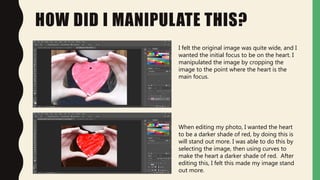 HOW DID I MANIPULATE THIS?
I felt the original image was quite wide, and I
wanted the initial focus to be on the heart. I
manipulated the image by cropping the
image to the point where the heart is the
main focus.
When editing my photo, I wanted the heart
to be a darker shade of red, by doing this is
will stand out more. I was able to do this by
selecting the image, then using curves to
make the heart a darker shade of red. After
editing this, I felt this made my image stand
out more.
 