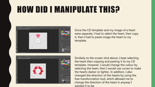 HOW DID I MANIPULATE THIS?
Since the CD template and my image of a heart
were separate, I had to select the heart, then copy
it, then I had to paste image the heart to my
template.
Similarly to the screen shot above, I kept selecting
the heart then copying and pasting it to my CD
template. However, I would change the colour by
selecting the heart, then I would use curves to make
the hearts darker or lighter. In addition, I also
changed the direction of the hearts by using the
free transformation tool, which allowed me to
change the direction of the heart in anyway I
wanted it to be.
 