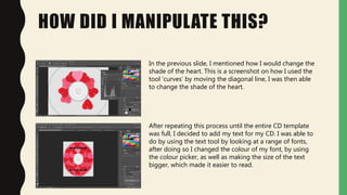 HOW DID I MANIPULATE THIS?
In the previous slide, I mentioned how I would change the
shade of the heart. This is a screenshot on how I used the
tool ‘curves’ by moving the diagonal line, I was then able
to change the shade of the heart.
After repeating this process until the entire CD template
was full, I decided to add my text for my CD. I was able to
do by using the text tool by looking at a range of fonts,
after doing so I changed the colour of my font, by using
the colour picker, as well as making the size of the text
bigger, which made it easier to read.
 
