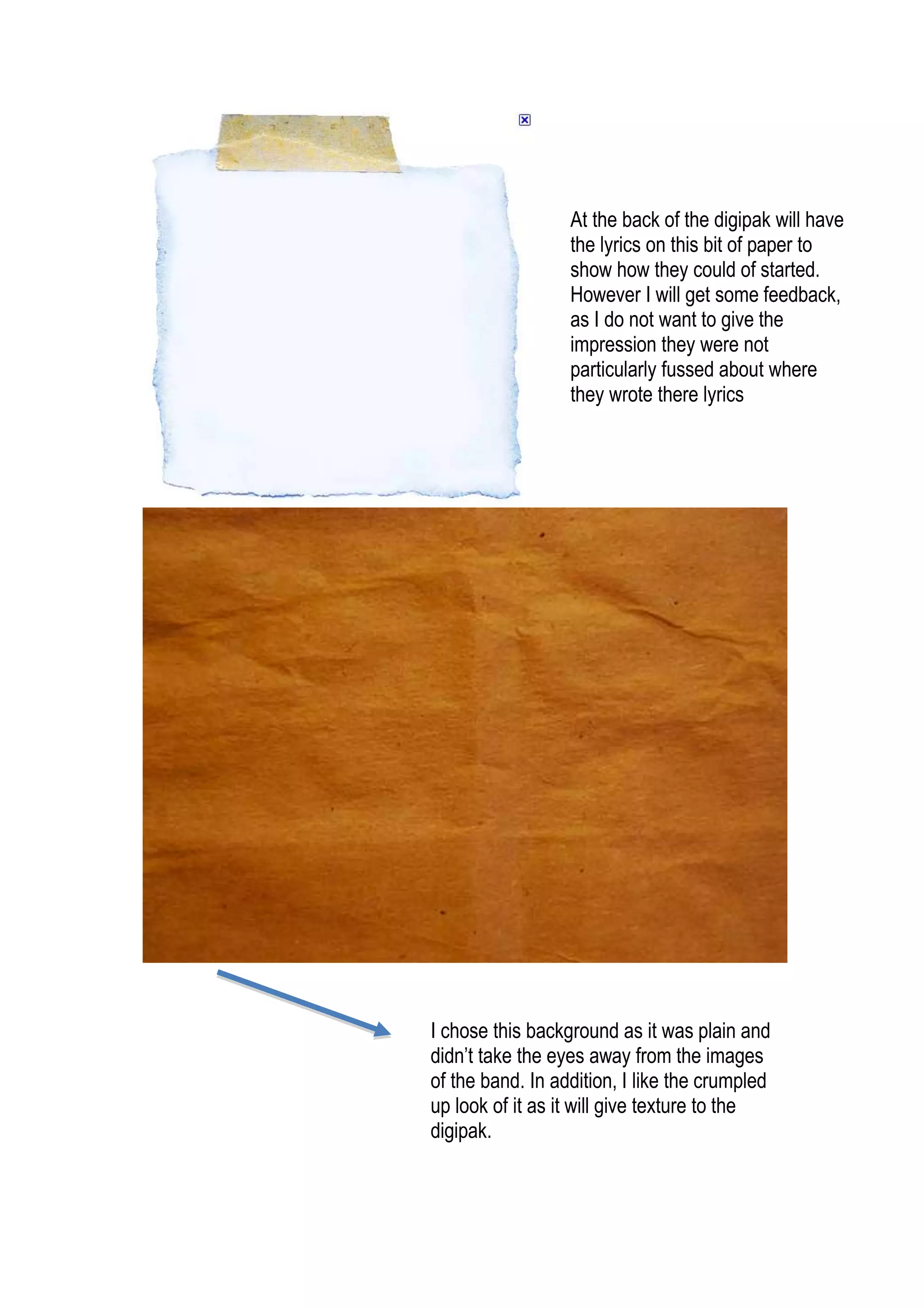 I chose this background as it was plain and didn’t take the eyes away from the images of the band. In addition, I like the crumpled up look of it as it will give texture to the digipak. At the back of the digipak will have the lyrics on this bit of paper to show how they could of started. However I will get some feedback, as I do not want to give the impression they were not particularly fussed about where they wrote there lyrics<br />
