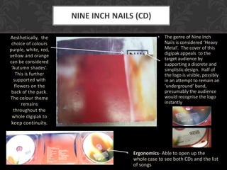 NINE INCH NAILS (CD)

Aesthetically, the                              •   The genre of Nine Inch
 choice of colours                                  Nails is considered ‘Heavy
purple, white, red,                                 Metal’. The cover of this
yellow and orange                                   digipak appeals to the
                                                    target audience by
can be considered                                   supporting a discrete and
 ‘Autumn shades’.                                   simplistic design. Half of
   This is further                                  the logo is visible, possibly
  supported with                                    in an attempt to remain an
   flowers on the                                   ‘underground’ band,
 back of the pack.                                  presumably the audience
The colour theme                                    would recognise the logo
      remains                                       instantly
  throughout the
 whole digipak to
keep continuity.




                                   • Ergonomics- Able to open up the
                                     whole case to see both CDs and the list
                                     of songs
 