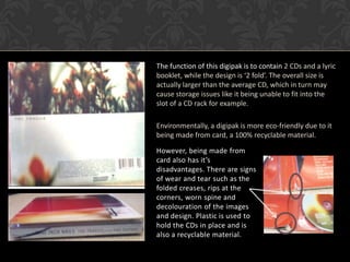The function of this digipak is to contain 2 CDs and a lyric
booklet, while the design is ‘2 fold’. The overall size is
actually larger than the average CD, which in turn may
cause storage issues like it being unable to fit into the
slot of a CD rack for example.

Environmentally, a digipak is more eco-friendly due to it
being made from card, a 100% recyclable material.

However, being made from
card also has it’s
disadvantages. There are signs
of wear and tear such as the
folded creases, rips at the
corners, worn spine and
decolouration of the images
and design. Plastic is used to
hold the CDs in place and is
also a recyclable material.
 