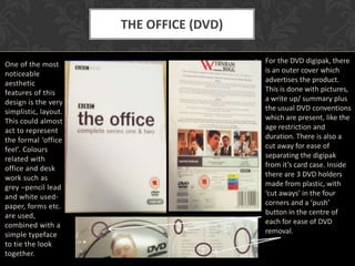 THE OFFICE (DVD)

One of the most                          • For the DVD digipak, there
noticeable                                 is an outer cover which
aesthetic                                  advertises the product.
features of this                           This is done with pictures,
design is the very                         a write up/ summary plus
simplistic, layout.                        the usual DVD conventions
This could almost                          which are present, like the
act to represent                           age restriction and
the formal ‘office                         duration. There is also a
feel’. Colours                             cut away for ease of
related with                               separating the digipak
office and desk                            from it’s card case. Inside
work such as                               there are 3 DVD holders
grey –pencil lead                          made from plastic, with
and white used-                            ‘cut aways’ in the four
paper, forms etc.                          corners and a ‘push’
are used,                                  button in the centre of
combined with a                            each for ease of DVD
simple typeface                            removal.
to tie the look
together.
 