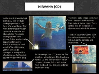 NIRVANA (CD)

Unlike the first two Digipak                                         The iconic baby image combined
examples, this product                                               with the well known Nirvana
packaging comes in the                                               logo make a strong cover. There
form of a Jewel Case. The                                            is little else on the cover to
main differences between                                             detract attention of the viewer.
these are a) material and
b) durability. The plastic                                           The back cover shows the track
cover gives this CD a                                                list and usual conventions of a
‘glossy’ finish, aesthetically                                       CD such as the barcode and
appealing to buyers.                                                 music label.
Plastic is also more ‘hard
wearing’ i.e. after many
years it will not be
damaged in a way which
effects it’s use (although it    As an average sized CD, there are few
could have scratches etc.)       problems with storage. This Jewel case
                                 holds 1 CD and a lyric booklet which
                                 contains pictures, lyrics, and a note
                                 from the band. (see the next slide for
                                 analysis of this)
 