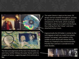 The water theme is kept on the cover, CD
                                                        design and lyric booklet throughout, possibly
                                                        for continuity. Inside the booklet are lyrics
                                                        and pictures of the band, which could give
                                                        the target audience an insight into the band,
                                                        thus making them feel ‘closer’ and more
                                                        attached to their music.

                                                        Ergonomically the CD holder is similar to the
                                                        card digipak as both are made from plastic,
                                                        contain ‘cut aways’, and a section in the
                                                        middle to push which will release the CD.
                                                        Plastic as a material is less environmentally
                                                        friendly than card but is considered to be
                                                        more durable.

The font and alignment of the text in the booklet, as
seen here, further follows the water theme with the
imagery of waves, suggesting again that continuity is
key
 