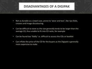 DISADVANTAGES OF A DIGIPAK


• Not as durable as a Jewel case, prone to ‘wear and tear’, like rips folds,
  creases and image discolouring.

• Can be difficult to store as the size generally tends to be larger than the
  average CD, thus unable to fit into CD racks, for example

• Can be found too ‘fiddly’ i.e. difficult to access the CDs or booklet

• Can inflate the price of the CD for the buyers as the Digipak is generally
  more expensive to make
 