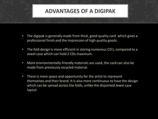 ADVANTAGES OF A DIGIPAK


• The digipak is generally made from thick, good quality card which gives a
  professional finish and the impression of high quality goods.

• The fold design is more efficient in storing numerous CD’s, compared to a
  Jewel case which can hold 2 CDs maximum.

• More environmentally-friendly materials are used, the card can also be
  made from previously recycled material.

• There is more space and opportunity for the artist to represent
  themselves and their brand. It is also more continuous to have the design
  which can be spread across the folds, unlike the disjointed Jewel case
  layout.
 