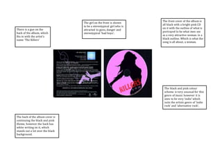 The front cover of the album is 
all black with a bright pink CD 
on it with the outline of what is 
portrayed to be what men see 
as a very attractive woman in a 
black outline. Which is what the 
song is all about, a woman. 
The back of the album cover is 
continuing the black and pink 
theme, however the back has 
white writing on it, which 
stands out a lot over the black 
background. 
The black and pink colour 
scheme is very unusual for this 
genre of music however it is 
seen to be very ‘indie’ which 
suits the artists genre of ‘indie 
rock’ and ‘alternative rock’. 
There is a gun on the 
back of the album, which 
fits in with the artist’s 
name ‘The Killers’ 
The girl on the front is shown 
to be a stereotypical girl who is 
attracted to guns, danger and 
stereotypical ‘bad boys’. 
