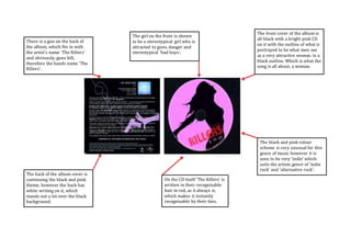 The front cover of the album is 
all black with a bright pink CD 
on it with the outline of what is 
portrayed to be what men see 
as a very attractive woman in a 
black outline. Which is what the 
song is all about, a woman. 
The back of the album cover is 
continuing the black and pink 
theme, however the back has 
white writing on it, which 
stands out a lot over the black 
background. 
The black and pink colour 
scheme is very unusual for this 
genre of music however it is 
seen to be very ‘indie’ which 
suits the artists genre of ‘indie 
rock’ and ‘alternative rock’. 
There is a gun on the back of 
the album, which fits in with 
the artist’s name ‘The Killers’ 
and obviously, guns kill, 
therefore the bands name ‘The 
Killers’. 
The girl on the front is shown 
to be a stereotypical girl who is 
attracted to guns, danger and 
stereotypical ‘bad boys’. 
On the CD itself ‘The Killers’ is 
written in their recognisable 
font in red, as it always is, 
which makes it instantly 
recognisable by their fans. 
