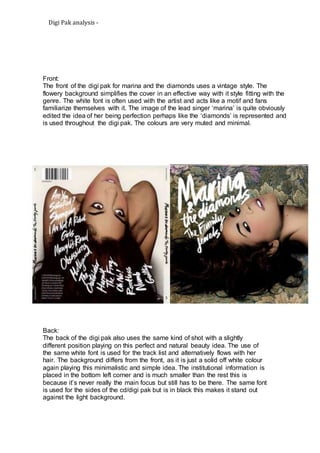 Digi Pak analysis - 
Front: 
The front of the digi pak for marina and the diamonds uses a vintage style. The 
flowery background simplifies the cover in an effective way with it style fitting with the 
genre. The white font is often used with the artist and acts like a motif and fans 
familiarize themselves with it. The image of the lead singer ‘marina’ is quite obviously 
edited the idea of her being perfection perhaps like the ‘diamonds’ is represented and 
is used throughout the digi pak. The colours are very muted and minimal. 
Back: 
The back of the digi pak also uses the same kind of shot with a slightly 
different position playing on this perfect and natural beauty idea. The use of 
the same white font is used for the track list and alternatively flows with her 
hair. The background differs from the front, as it is just a solid off white colour 
again playing this minimalistic and simple idea. The institutional information is 
placed in the bottom left corner and is much smaller than the rest this is 
because it’s never really the main focus but still has to be there. The same font 
is used for the sides of the cd/digi pak but is in black this makes it stand out 
against the light background. 

