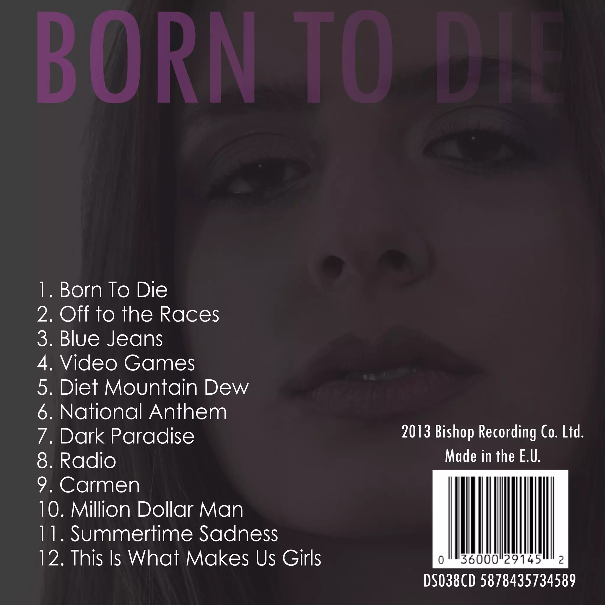 1. Born To Die
2. Off to the Races
3. Blue Jeans
4. Video Games
5. Diet Mountain Dew
6. National Anthem
7. Dark Paradise
8. Radio
9. Carmen
10. Million Dollar Man
11. Summertime Sadness
12. This Is What Makes Us Girls
2013 Bishop Recording Co. Ltd.
Made in the E.U.
DS038CD 5878435734589
BORN TO DIE