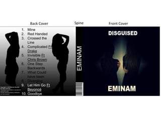 1. Mine
2. Red Handed
3. Crossed the
Line
4. Complicated Ft
Drake
5. Invisible Ft
Chris Brown
6. One Step
Backwards
7. What Could
have been
8. Diverging
9. Let Him Go Ft
Beyoncé
10. Goodbye
Back Cover Front CoverSpine
EMINAM
Copyright © 2015 Eminam Records.
All rights reserved.
This product is protected by copyright and
distributed under
licenses restricting copying, distribution,
and decompilation.
 